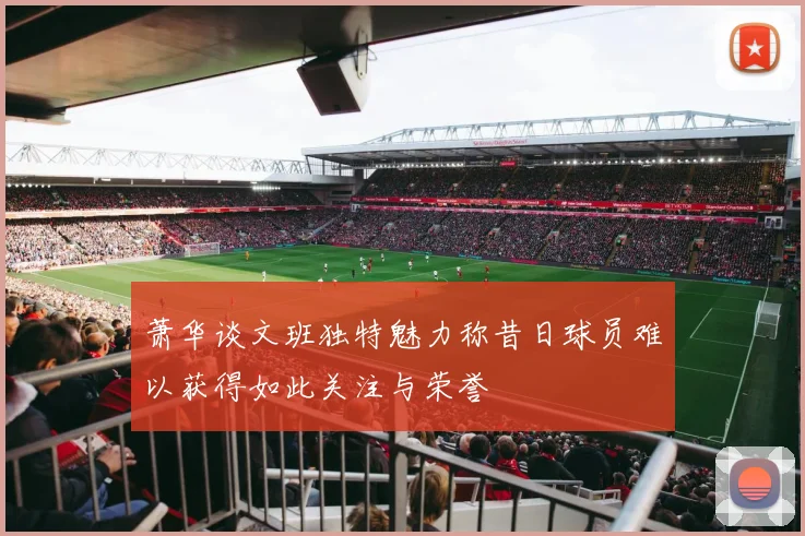 萧华谈文班独特魅力称昔日球员难以获得如此关注与荣誉
