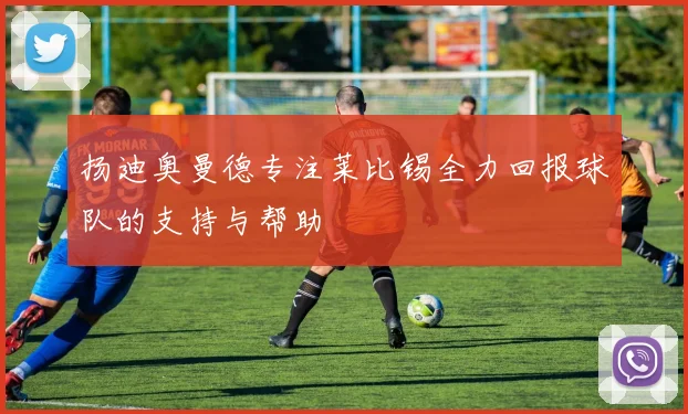 扬迪奥曼德专注莱比锡全力回报球队的支持与帮助