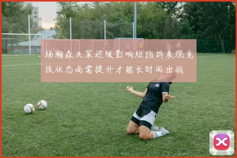 杨瀚森决策迟缓影响短挡拆表现竞技状态尚需提升才能长时间出战