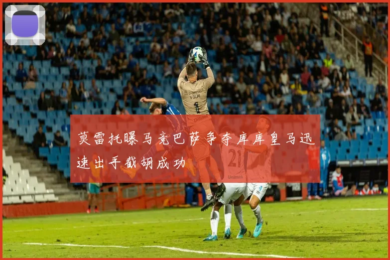 莫雷托曝马竞巴萨争夺库库皇马迅速出手截胡成功