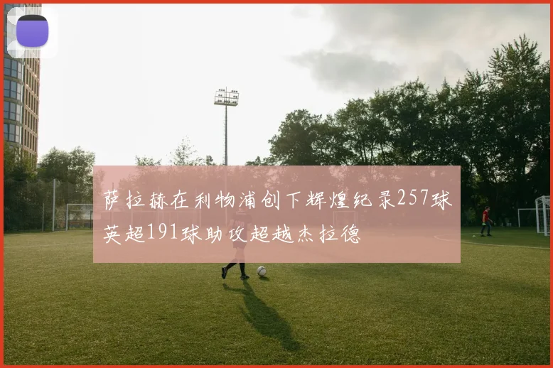 萨拉赫在利物浦创下辉煌纪录257球英超191球助攻超越杰拉德