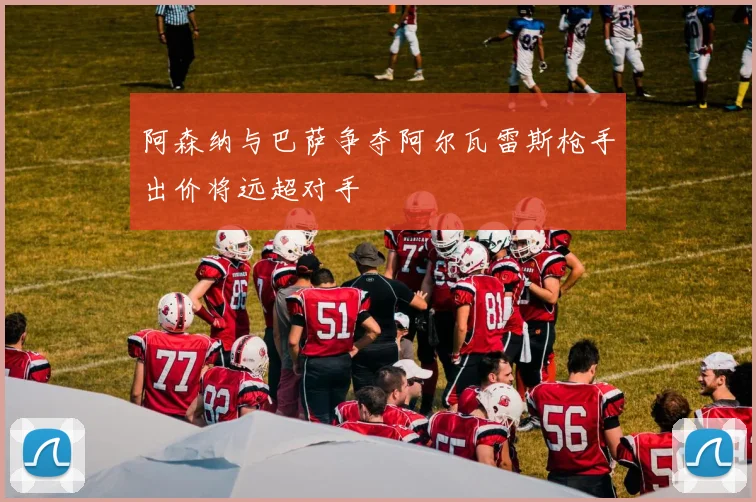 阿森纳与巴萨争夺阿尔瓦雷斯枪手出价将远超对手