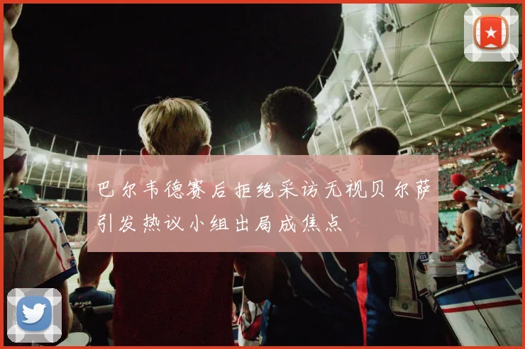 巴尔韦德赛后拒绝采访无视贝尔萨引发热议小组出局成焦点