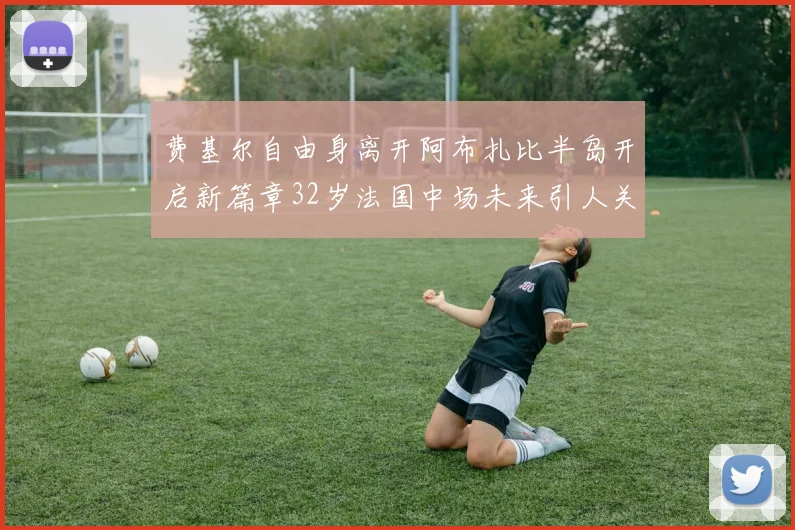 费基尔自由身离开阿布扎比半岛开启新篇章32岁法国中场未来引人关注