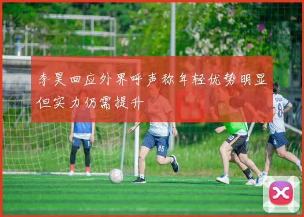 李昊回应外界呼声称年轻优势明显但实力仍需提升