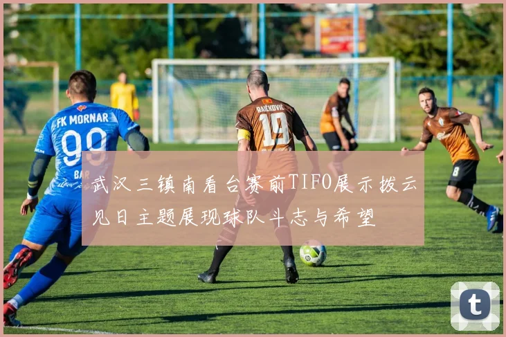 武汉三镇南看台赛前TIFO展示拨云见日主题展现球队斗志与希望