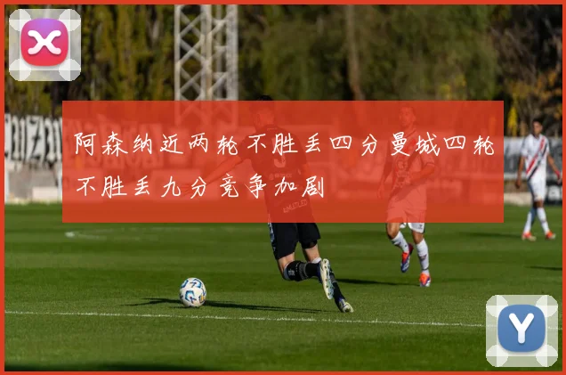 阿森纳近两轮不胜丢四分曼城四轮不胜丢九分竞争加剧