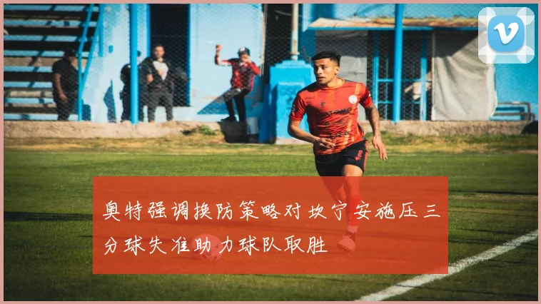 奥特强调换防策略对坎宁安施压三分球失准助力球队取胜