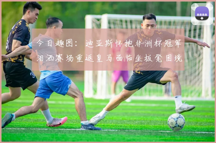 今日趣图：迪亚斯怀抱非洲杯冠军泪洒赛场重返皇马面临坐板凳困境