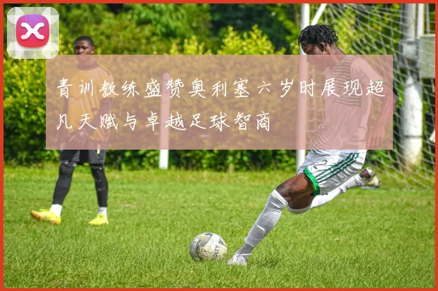青训教练盛赞奥利塞六岁时展现超凡天赋与卓越足球智商