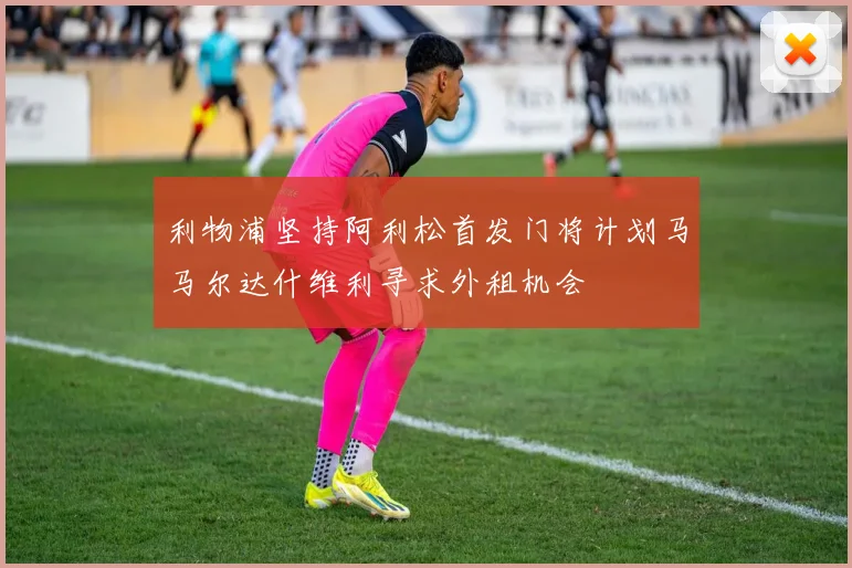 利物浦坚持阿利松首发门将计划马马尔达什维利寻求外租机会