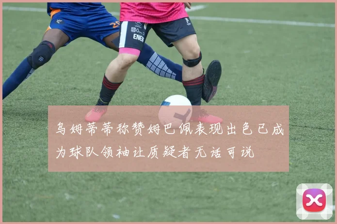 乌姆蒂蒂称赞姆巴佩表现出色已成为球队领袖让质疑者无话可说