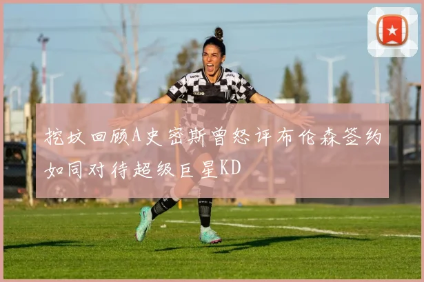 挖坟回顾A史密斯曾怒评布伦森签约如同对待超级巨星KD