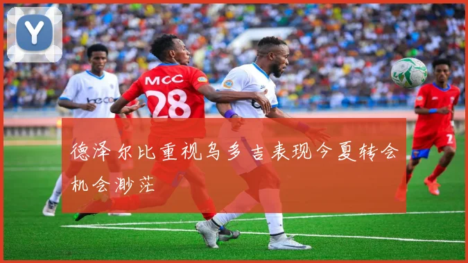 德泽尔比重视乌多吉表现今夏转会机会渺茫