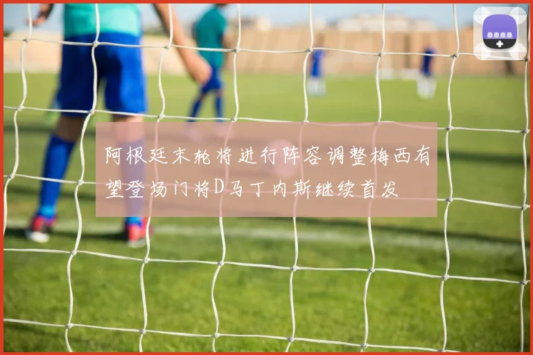 阿根廷末轮将进行阵容调整梅西有望登场门将D马丁内斯继续首发