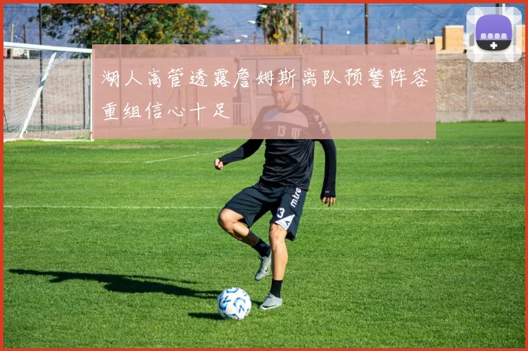 湖人高管透露詹姆斯离队预警阵容重组信心十足