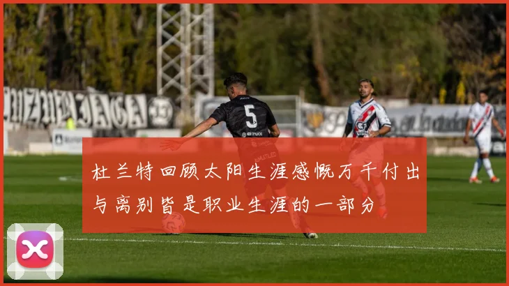 杜兰特回顾太阳生涯感慨万千付出与离别皆是职业生涯的一部分