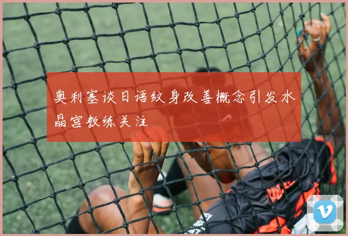 奥利塞谈日语纹身改善概念引发水晶宫教练关注