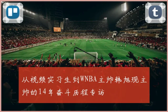 从视频实习生到WNBA主帅韩旭现主帅的14年奋斗历程专访