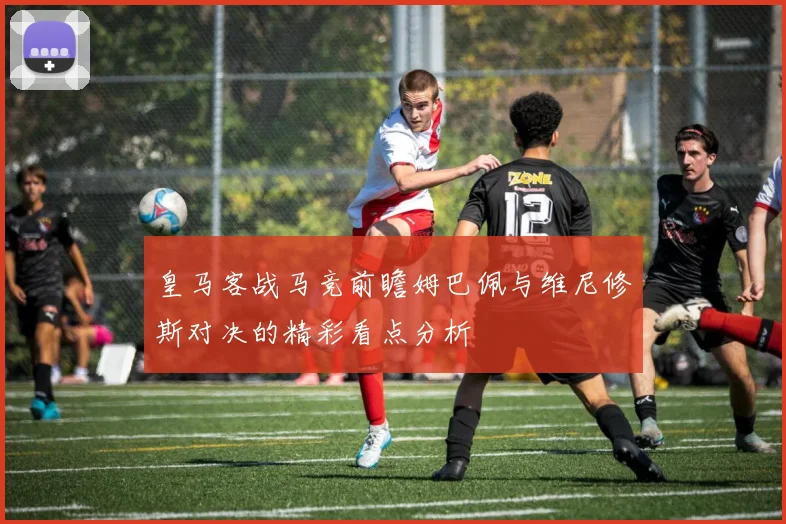 皇马客战马竞前瞻姆巴佩与维尼修斯对决的精彩看点分析