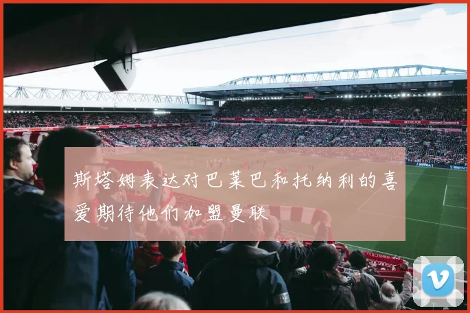 斯塔姆表达对巴莱巴和托纳利的喜爱期待他们加盟曼联